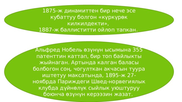 1875-ж динамиттен бир нече эсе кубаттуу болгон «күркүрөк килкилдекти», 1887-ж баллиститти ойлоп тапкан. Альфред Нобель өзүнүн ысымына 355 патенттин каттап, бир топ байлыкты жыйнаган. Артында калган баласы болбогон соң, чогулткан акчасын туура иштетуу максатында, 1895-ж 27-ноябрда Париждеги Швед-норвегиялык клубда дүйнөлүк сыйлык уюштуруу боюнча өзүнүн керээзин жазат. 