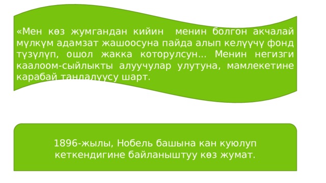 «Мен көз жумгандан кийин менин болгон акчалай мүлкүм адамзат жашоосуна пайда алып келүүчү фонд түзүлүп, ошол жакка которулсун... Менин негизги каалоом-сыйлыкты алуучулар улутуна, мамлекетине карабай тандалуусу шарт. 1896-жылы, Нобель башына кан куюлуп кеткендигине байланыштуу көз жумат. 