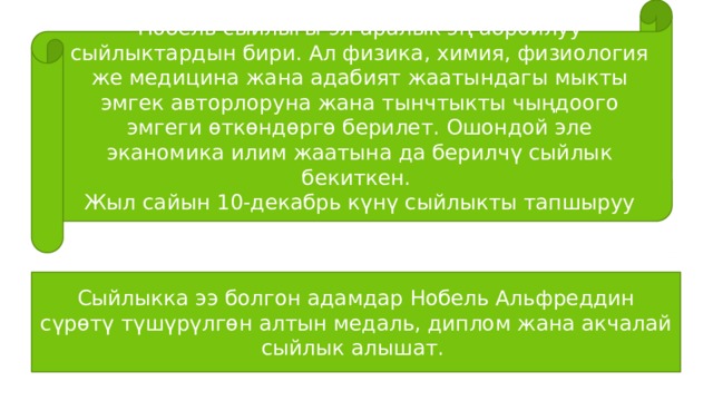 Нобель сыйлыгы-эл аралык эң абройлуу сыйлыктардын бири. Ал физика, химия, физиология же медицина жана адабият жаатындагы мыкты эмгек авторлоруна жана тынчтыкты чыңдоого эмгеги өткөндөргө берилет. Ошондой эле эканомика илим жаатына да берилчү сыйлык бекиткен. Жыл сайын 10-декабрь күнү сыйлыкты тапшыруу аземи өтөт. Сыйлыкка ээ болгон адамдар Нобель Альфреддин сүрөтү түшүрүлгөн алтын медаль, диплом жана акчалай сыйлык алышат. 