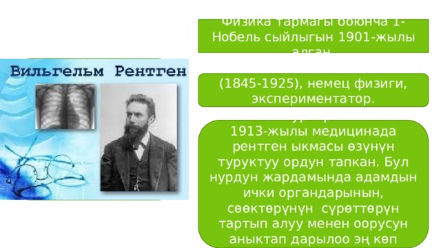 Физика тармагы боюнча 1-Нобель сыйлыгын 1901-жылы алган. (1845-1925), немец физиги, экспериментатор. «Рентген нурларын» ачкан. 1913-жылы медицинада рентген ыкмасы өзүнүн туруктуу ордун тапкан. Бул нурдун жардамында адамдын ички органдарынын, сөөктөрүнүн сүрөттөрүн тартып алуу менен оорусун аныктап дарылоо эң көп колдонулат. 