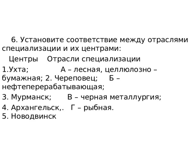  6. Установите соответствие между отраслями специализации и их центрами:  Центры Отрасли специализации 1.Ухта; А – лесная, целлюлозно – бумажная; 2. Череповец; Б – нефтеперерабатывающая; 3. Мурманск; В – черная металлургия; 4. Архангельск,. Г – рыбная.  5. Новодвинск   