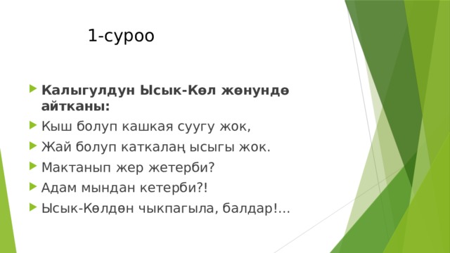  1-суроо Калыгулдун Ысык-Көл жөнундө айтканы: Кыш болуп кашкая суугу жок, Жай болуп каткалаң ысыгы жок. Мактанып жер жетерби? Адам мындан кетерби?! Ысык-Көлдөн чыкпагыла, балдар!... 