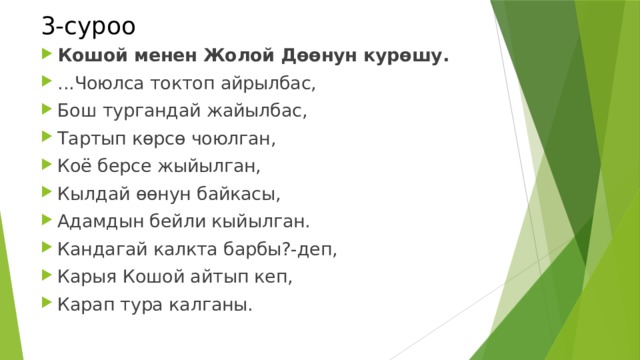 3-суроо Кошой менен Жолой Дөөнун курөшу. ...Чоюлса токтоп айрылбас, Бош тургандай жайылбас, Тартып көрсө чоюлган, Коё берсе жыйылган, Кылдай өөнун байкасы, Адамдын бейли кыйылган. Кандагай калкта барбы?-деп, Карыя Кошой айтып кеп, Карап тура калганы. 
