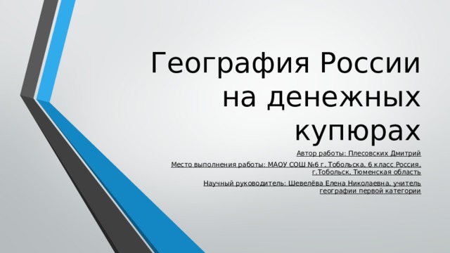 География России на денежных купюрах Автор работы: Плесовских Дмитрий Место выполнения работы: МАОУ СОШ №6 г. Тобольска, 6 класс Россия, г.Тобольск, Тюменская область Научный руководитель: Шевелёва Елена Николаевна, учитель географии первой категории 