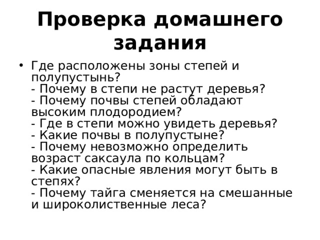 Проверка домашнего задания Где расположены зоны степей и полупустынь? - Почему в степи не растут деревья? - Почему почвы степей обладают высоким плодородием? - Где в степи можно увидеть деревья? - Какие почвы в полупустыне? - Почему невозможно определить возраст саксаула по кольцам? - Какие опасные явления могут быть в степях? - Почему тайга сменяется на смешанные и широколиственные леса? 