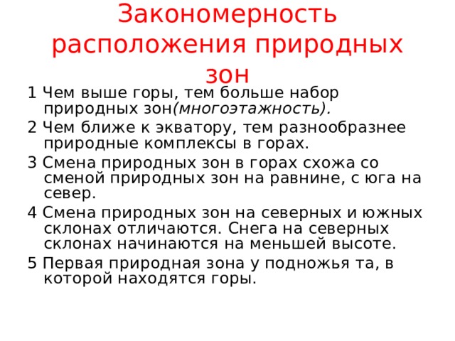 Закономерность расположения природных зон 1 Чем выше горы, тем больше набор природных зон (многоэтажность). 2 Чем ближе к экватору, тем разнообразнее природные комплексы в горах. 3 Смена природных зон в горах схожа со сменой природных зон на равнине, с юга на север. 4 Смена природных зон на северных и южных склонах отличаются. Снега на северных склонах начинаются на меньшей высоте. 5 Первая природная зона у подножья та, в которой находятся горы. 