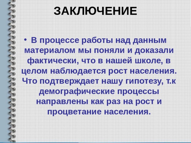 ЗАКЛЮЧЕНИЕ   В процессе работы над данным материалом мы поняли и доказали фактически, что в нашей школе, в целом наблюдается рост населения. Что подтверждает нашу гипотезу, т.к демографические процессы направлены как раз на рост и процветание населения. 
