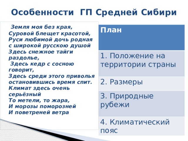  Особенности ГП Средней Сибири  Земля моя без края,  Суровой блещет красотой,  Руси любимой дочь родная  с широкой русскою душой  Здесь снежное тайги раздолье,  Здесь кедр с сосною говорит,  Здесь среди этого приволья  остановившись время спит.  Климат здесь очень серьёзный  То метели, то жара,  И морозы поморозней  И поветреней ветра План 1. Положение на территории страны 2. Размеры 3. Природные рубежи 4. Климатический пояс  