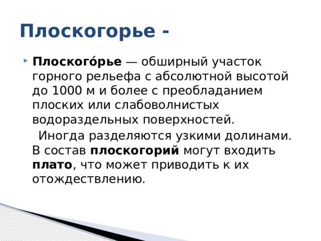 Плоскогорье - Плоского́рье — обширный участок горного рельефа с абсолютной высотой до 1000 м и более с преобладанием плоских или слабоволнистых водораздельных поверхностей.  Иногда разделяются узкими долинами. В состав плоскогорий могут входить плато , что может приводить к их отождествлению. 