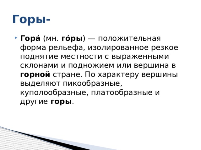 Горы- Гора́ (мн. го́ры ) — положительная форма рельефа, изолированное резкое поднятие местности с выраженными склонами и подножием или вершина в горной стране. По характеру вершины выделяют пикообразные, куполообразные, платообразные и другие горы . 