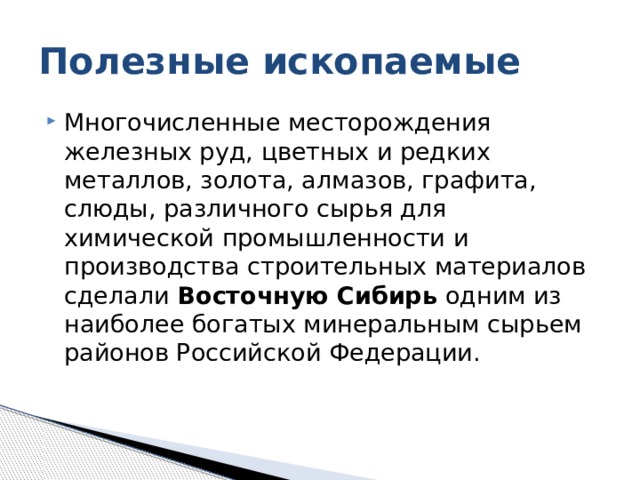 Полезные ископаемые Многочисленные месторождения железных руд, цветных и редких металлов, золота, алмазов, графита, слюды, различного сырья для химической промышленности и производства строительных материалов сделали Восточ­ную Сибирь одним из наиболее богатых минеральным сырьем районов Российской Федерации. 