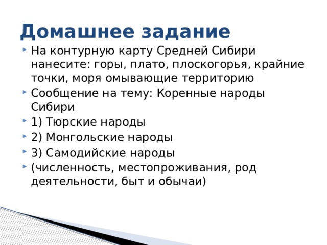 Домашнее задание На контурную карту Средней Сибири нанесите: горы, плато, плоскогорья, крайние точки, моря омывающие территорию Сообщение на тему: Коренные народы Сибири 1) Тюрские народы 2) Монгольские народы 3) Самодийские народы (численность, местопроживания, род деятельности, быт и обычаи) 