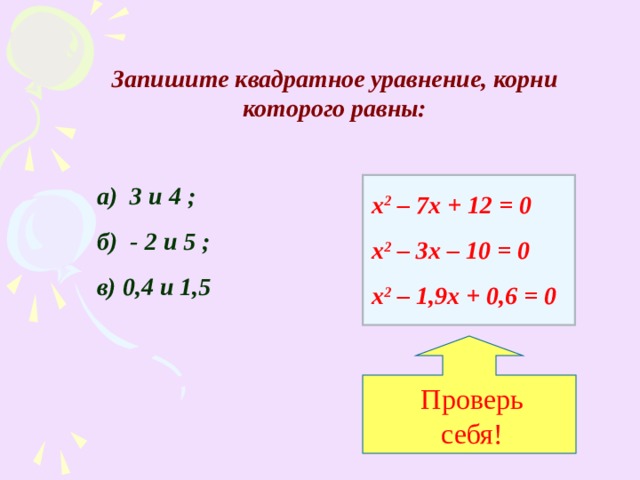 Проверь себя! Запишите квадратное уравнение, корни которого равны: а) 3 и 4 ; б) - 2 и 5 ; в) 0,4 и 1,5 х 2 – 7х + 12 = 0 х 2 – 3х – 10 = 0 х 2 – 1,9х + 0,6 = 0 