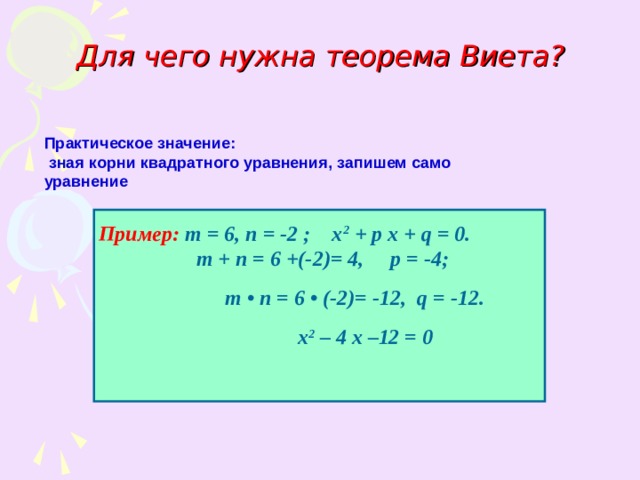 Для чего нужна теорема Виета? Практическое значение:  зная корни квадратного уравнения, запишем само уравнение Пример:  т = 6, п = -2 ; х 2 + р х + q = 0.   т + п = 6 +(-2)= 4, р = -4;  т • п = 6 • (-2)= -12, q = -12.  х 2 – 4 х –12 = 0 