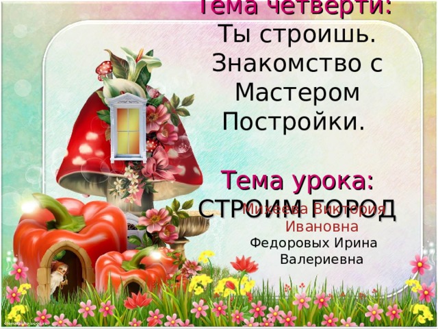 Тема четверти:  Ты строишь. Знакомство с Мастером Постройки.    Тема урока:  СТРОИМ ГОРОД Михеева Виктория Ивановна Федоровых Ирина Валериевна 