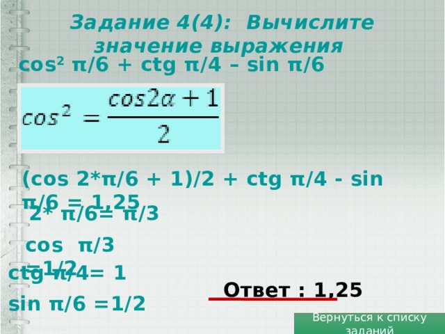 Задание 4(4): Вычислите значение выражения cos 2 π/6 + ctg π/4 – sin π/6 (cos 2*π/6 + 1)/2 + ctg π/4 - sin π/6 = 1,25 2* π/6= π/3 cos π/3 =1/2 ctg π/4= 1 Ответ : 1,25 sin π/6 =1/2 Вернуться к списку заданий 