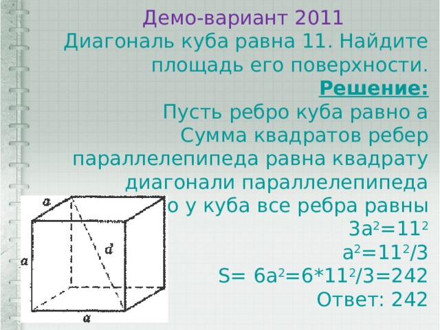 Демо-вариант 2011 Диагональ куба равна 11. Найдите площадь его поверхности. Решение: Пусть ребро куба равно а Сумма квадратов ребер параллелепипеда равна квадрату диагонали параллелепипеда Но у куба все ребра равны  3а 2 =11 2  а 2 =11 2 /3  S= 6а 2 =6*11 2 /3=242  Ответ: 242 