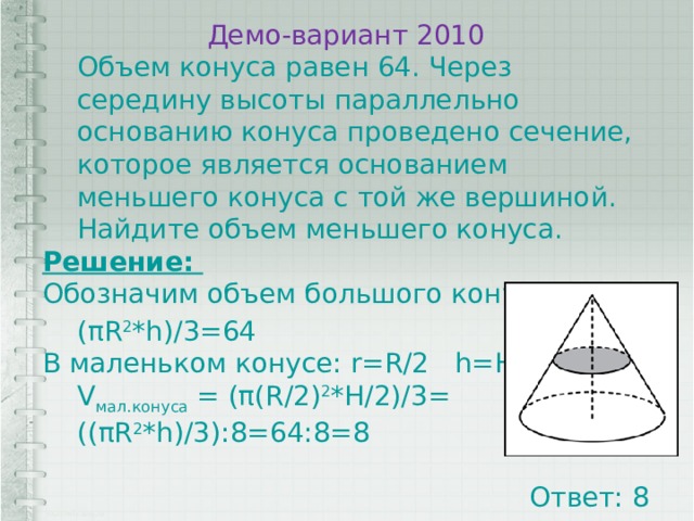 Демо-вариант 2010 Объем конуса равен 64. Через середину высоты параллельно основанию конуса проведено сечение, которое является основанием меньшего конуса с той же вершиной. Найдите объем меньшего конуса. Решение: Обозначим объем большого конуса V 1 (πR 2 *h)/3=64 В маленьком конусе: r=R/2 h=H/2 V мал.конуса = (π(R/2) 2 *H/2)/3= ((πR 2 *h)/3):8=64:8=8 Ответ: 8 