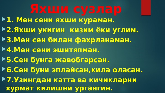  Яхши сузлар 1. Мен сени яхши кураман. 2.Яхши укигин кизим ёки углим. 3.Мен сен билан фахрланаман. 4.Мен сени эшитяпман. 5.Сен бунга жавобгарсан. 6.Сен буни эплайсан,кила оласан. 7.Узингдан катта ва кичикларни хурмат килишни ургангин. 