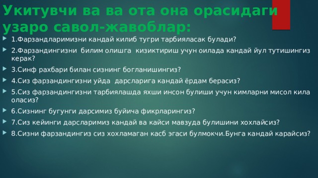 Укитувчи ва ва ота она орасидаги узаро савол-жавоблар: 1.Фарзандларимизни кандай килиб тугри тарбияласак булади? 2.Фарзандингизни билим олишга кизиктириш учун оилада кандай йул тутишингиз керак? 3.Синф рахбари билан сизнинг богланишингиз? 4.Сиз фарзандингизни уйда дарсларига кандай ёрдам берасиз? 5.Сиз фарзандингизни тарбиялашда яхши инсон булиши учун кимларни мисол кила оласиз? 6.Сизнинг бугунги дарсимиз буйича фикрларингиз? 7.Сиз кейинги дарсларимиз кандай ва кайси мавзуда булишини хохлайсиз? 8.Сизни фарзандингиз сиз хохламаган касб эгаси булмокчи.Бунга кандай карайсиз? 