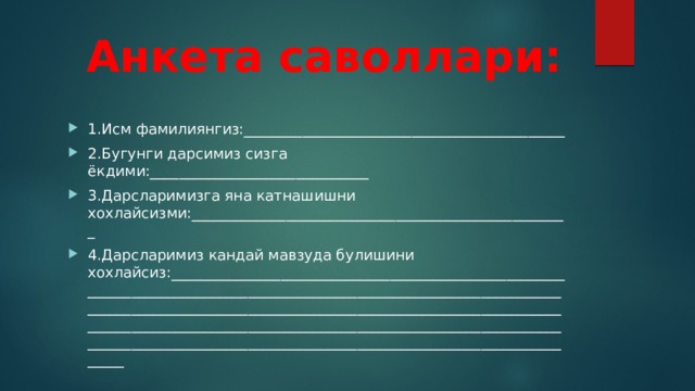  Анкета саволлари: 1.Исм фамилиянгиз:____________________________________________ 2.Бугунги дарсимиз сизга ёкдими:______________________________ 3.Дарсларимизга яна катнашишни хохлайсизми:____________________________________________________ 4.Дарсларимиз кандай мавзуда булишини хохлайсиз:_______________________________________________________________________________________________________________________________________________________________________________________________________________________________________________________________________________________________________________________________ 