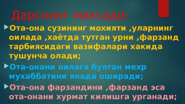 Дарснинг максади: Ота-она сузининг мохияти ,уларнинг оилада ,хаётда тутган урни ,фарзанд тарбиясидаги вазифалари хакида тушунча олади; Ота-онани оилага булган мехр мухаббатини янада оширади; Ота-она фарзандини ,фарзанд эса ота-онани хурмат килишга урганади; 