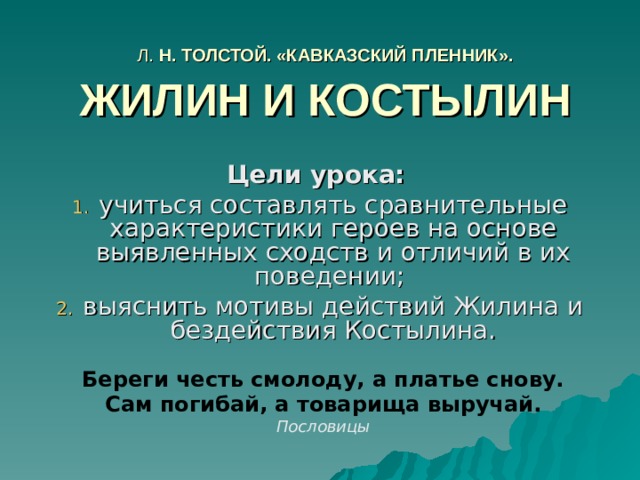 Л. Н. ТОЛСТОЙ. «КАВКАЗСКИЙ ПЛЕННИК». ЖИЛИН И КОСТЫЛИН Цели урока: учиться составлять сравнительные характеристики героев на основе выявленных сходств и отличий в их поведении; выяснить мотивы действий Жилина и бездействия Костылина. Береги честь смолоду, а платье снову. Сам погибай, а товарища выручай. Пословицы 