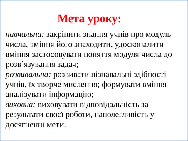 Мета уроку: навчальна: закріпити знання учнів про модуль числа, вміння його знаходити, удосконалити вміння застосовувати поняття модуля числа до розв’язування задач; розвивальна: розвивати пізнавальні здібності учнів, їх творче мислення; формувати вміння аналізувати інформацію; виховна: виховувати відповідальність за результати своєї роботи, наполегливість у досягненні мети.  