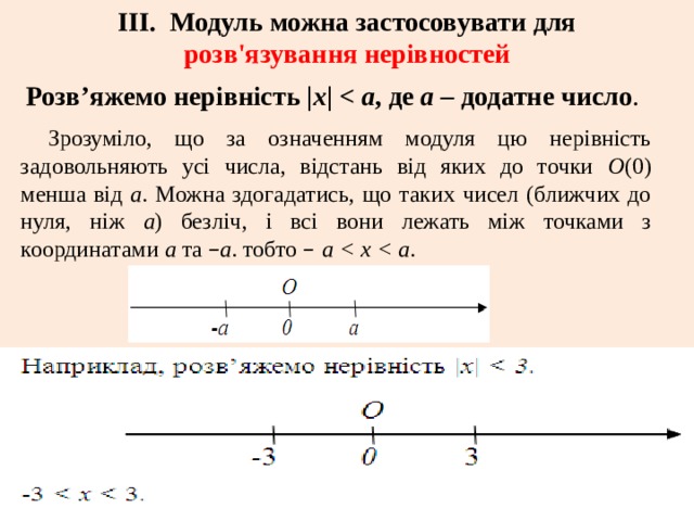 ІІІ. Модуль можна застосовувати для розв'язування нерівностей Розв’яжемо нерівність | х |  а , де а – додатне число . Зрозуміло, що за означенням модуля цю нерівність задовольняють усі числа, відстань від яких до точки О (0) менша від а . Можна здогадатись, що таких чисел (ближчих до нуля, ніж а ) безліч, і всі вони лежать між точками з координатами а та  – а . тобто  – а  . 