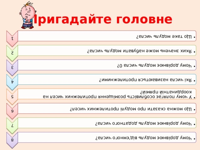 1 Що таке модуль числа? Що таке модуль числа? 2 Яких значень може набувати модуль числа? Яких значень може набувати модуль числа? 3 Чому дорівнює модуль числа 0? Чому дорівнює модуль числа 0? 4 Які числа називаються протилежними? Які числа називаються протилежними? 5 У чому полягає особливість розміщення протилежних чисел на координатній прямій? У чому полягає особливість розміщення протилежних чисел на координатній прямій? 6 Що можна сказати про модулі протилежних чисел? Що можна сказати про модулі протилежних чисел? 7 Чому дорівнює модуль додатного числа? Чому дорівнює модуль додатного числа? 8 Чому дорівнює модуль від'ємного числа? Чому дорівнює модуль від'ємного числа? Пригадайте головне 