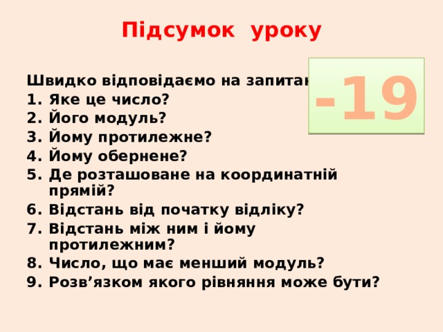Підсумок уроку   -19 Швидко відповідаємо на запитання Яке це число? Його модуль? Йому протилежне? Йому обернене? Де розташоване на координатній прямій? Відстань від початку відліку? Відстань між ним і йому протилежним? Число, що має менший модуль? Розв’язком якого рівняння може бути? 