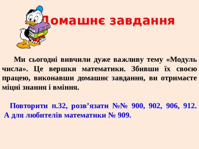 Домашнє завдання Ми сьогодні вивчили дуже важливу тему «Модуль числа». Це вершки математики. Збивши їх своєю працею, виконавши домашнє завдання, ви отримаєте міцні знання і вміння.  Повторити п.32, розв’язати №№ 900, 902, 906, 912.  А для любителів математики № 909. 