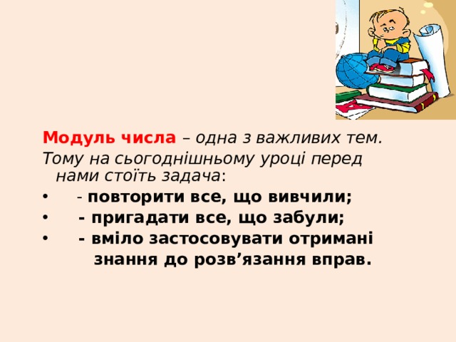Модуль числа – одна з важливих тем. Тому на сьогоднішньому уроці перед нами стоїть задача :  - повторити все, що вивчили;  - пригадати все, що забули;  - вміло застосовувати отримані  знання до розв’язання вправ. 