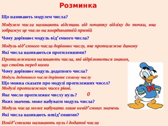 Розминка Що називають модулем числа? Модулем числа називають відстань від початку відліку до точки, яка зображує це число на координатній прямій Чому дорівнює модуль від ’ ємного числа? Модуль від ’ ємного числа дорівнює числу, яке протилежне даному Які числа називаються протилежними? Протилежними називають числа, які відрізняються знаком,  що стоїть перед ними Чому дорівнює модуль додатного числа? Модуль додатного числа дорівнює самому числу Що можна сказати про модулі протилежних чисел? Модулі протилежних чисел рівні. 0 Яке число протилежне числу нуль? Яких значень може набувати модуль числа? Модуль числа може набувати лише невід ’ ємних значень Які числа називають невід ’ ємними? Невід ’ ємними називають нуль і додатні числа 