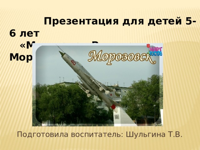  Презентация для детей 5-6 лет  «Моя малая Родина — Морозовск» Подготовила воспитатель: Шульгина Т.В. 