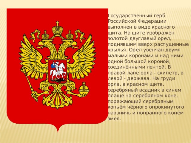 Государственный герб Российской Федерации выполнен в виде красного щита. На щите изображен золотой двуглавый орел, поднявшим вверх распущенные крылья. Орёл увенчан двумя малыми коронами и над ними одной большой короной, соединёнными лентой. В правой лапе орла - скипетр, в левой - держава. На груди орла, в красном щите, серебряный всадник в синем плаще на серебряном коне, поражающий серебряным копьём чёрного опрокинутого навзничь и попранного конём змея. 