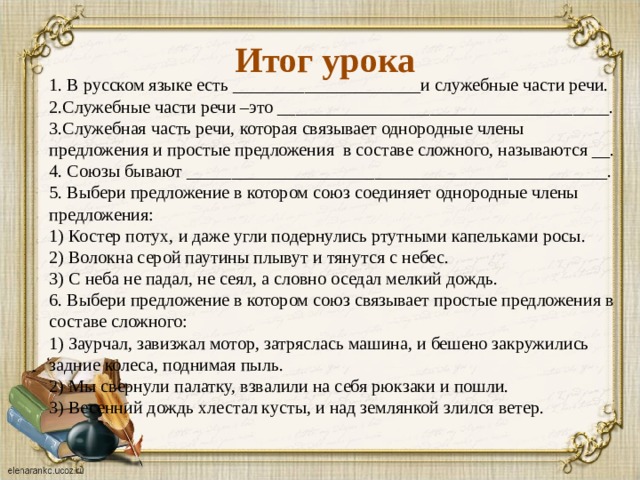 Итог урока 1. В русском языке есть _____________________и служебные части речи.  2.Служебные части речи –это _____________________________________.  3.Служебная часть речи, которая связывает однородные члены предложения и простые предложения в составе сложного, называются __.  4. Союзы бывают _______________________________________________.  5. Выбери предложение в котором союз соединяет однородные члены предложения:  1) Костер потух, и даже угли подернулись ртутными капельками росы.  2) Волокна серой паутины плывут и тянутся с небес.  3) С неба не падал, не сеял, а словно оседал мелкий дождь.  6. Выбери предложение в котором союз связывает простые предложения в составе сложного:  1) Заурчал, завизжал мотор, затряслась машина, и бешено закружились задние колеса, поднимая пыль.  2) Мы свернули палатку, взвалили на себя рюкзаки и пошли.  3) Весенний дождь хлестал кусты, и над землянкой злился ветер.