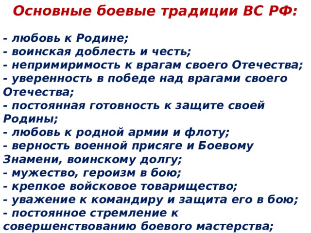 Основные боевые традиции ВС РФ: - любовь к Родине;  - воинская доблесть и честь;  - непримиримость к врагам своего Отечества;  - уверенность в победе над врагами своего Отечества;  - постоянная готовность к защите своей Родины;  - любовь к родной армии и флоту;  - верность военной присяге и Боевому Знамени, воинскому долгу;  - мужество, героизм в бою;  - крепкое войсковое товарищество;  - уважение к командиру и защита его в бою;  - постоянное стремление к совершенствованию боевого мастерства;  - постоянная боевая готовность подразделения и части.   