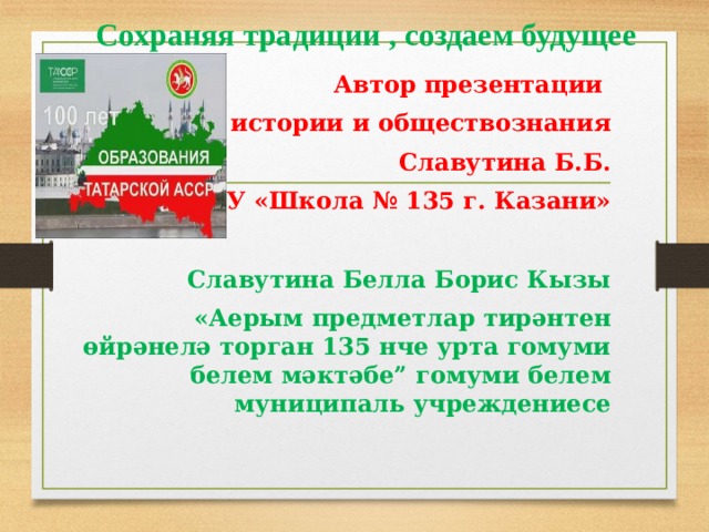 Сохраняя традиции , создаем будущее Автор презентации учитель истории и обществознания Славутина Б.Б. МБОУ «Школа № 135 г. Казани» Славутина Белла Борис Кызы «Аерым предметлар тирәнтен өйрәнелә торган 135 нче урта гомуми белем мәктәбе” гомуми белем муниципаль учреждениесе
