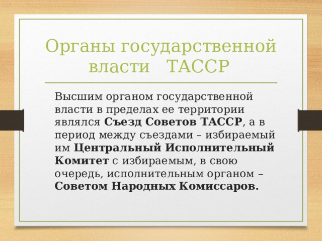 Органы государственной власти    ТАССР   Высшим органом государственной власти в пределах ее территории являлся Съезд Советов ТАССР , а в период между съездами – избираемый им Центральный Исполнительный Комитет с избираемым, в свою очередь, исполнительным органом – Советом Народных Комиссаров.