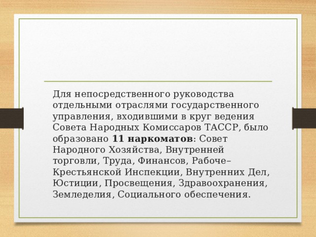 Для непосредственного руководства отдельными отраслями государственного управления, входившими в круг ведения Совета Народных Комиссаров ТАССР, было образовано 11 наркоматов : Совет Народного Хозяйства, Внутренней торговли, Труда, Финансов, Рабоче– Крестьянской Инспекции, Внутренних Дел, Юстиции, Просвещения, Здравоохранения, Земледелия, Социального обеспечения.