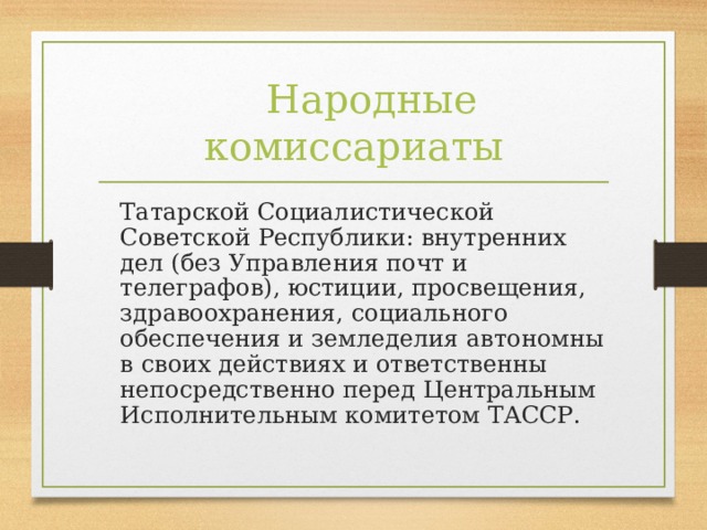 Народные комиссариаты  Татарской Социалистической Советской Республики: внутренних дел (без Управления почт и телеграфов), юстиции, просвещения, здравоохранения, социального обеспечения и земледелия автономны в своих действиях и ответственны непосредственно перед Центральным Исполнительным комитетом ТАССР.