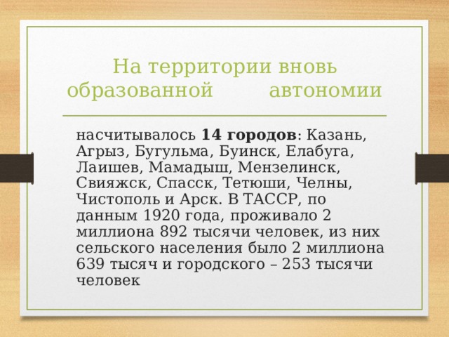 На территории вновь образованной    автономии  насчитывалось 14 городов : Казань, Агрыз, Бугульма, Буинск, Елабуга, Лаишев, Мамадыш, Мензелинск, Свияжск, Спасск, Тетюши, Челны, Чистополь и Арск. В ТАССР, по данным 1920 года, проживало 2 миллиона 892 тысячи человек, из них сельского населения было 2 миллиона 639 тысяч и городского – 253 тысячи человек