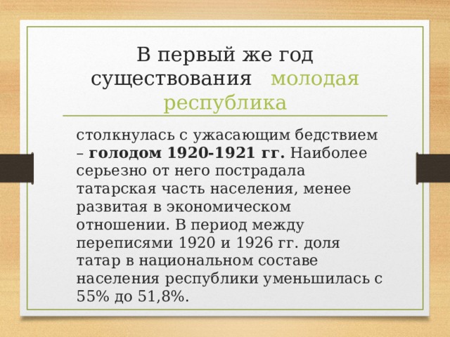В первый же год существования  молодая республика  столкнулась с ужасающим бедствием – голодом 1920-1921 гг. Наиболее серьезно от него пострадала татарская часть населения, менее развитая в экономическом отношении. В период между переписями 1920 и 1926 гг. доля татар в национальном составе населения республики уменьшилась с 55% до 51,8%.