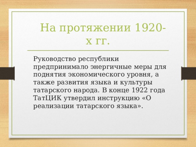 На протяжении 1920-х гг.  Руководство республики предпринимало энергичные меры для поднятия экономического уровня, а также развития языка и культуры татарского народа. В конце 1922 года ТатЦИК утвердил инструкцию «О реализации татарского языка».