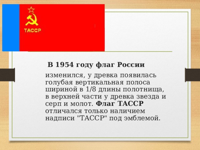 В 1954 году флаг России   изменился, у древка появилась голубая вертикальная полоса шириной в 1/8 длины полотнища, в верхней части у древка звезда и серп и молот. Флаг ТАССР отличался только наличием надписи 