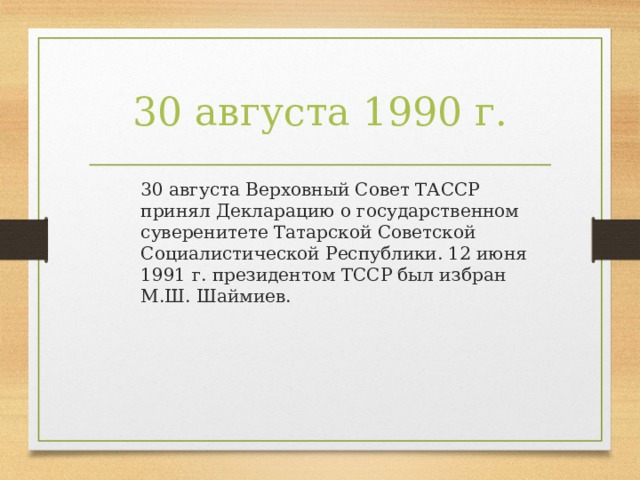 30 августа 1990 г.  30 августа Верховный Совет ТАССР принял Декларацию о государственном суверенитете Татарской Советской Социалистической Республики. 12 июня 1991 г. президентом ТССР был избран М.Ш. Шаймиев.