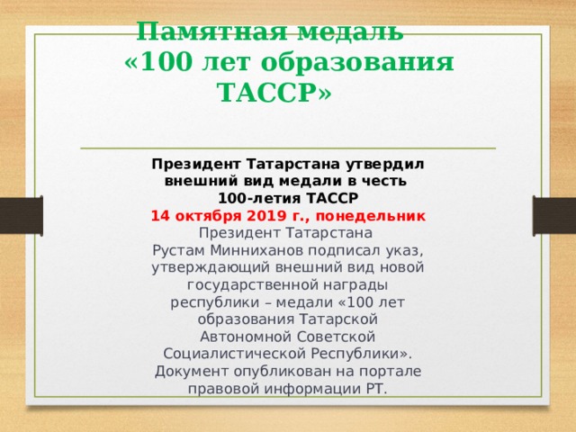 Памятная медаль   «100 лет образования ТАССР»     Президент Татарстана утвердил внешний вид медали в честь 100-летия ТАССР 14 октября 2019 г., понедельник Президент Татарстана Рустам Минниханов подписал указ, утверждающий внешний вид новой государственной награды республики – медали «100 лет образования Татарской Автономной Советской Социалистической Республики». Документ опубликован на портале правовой информации РТ.