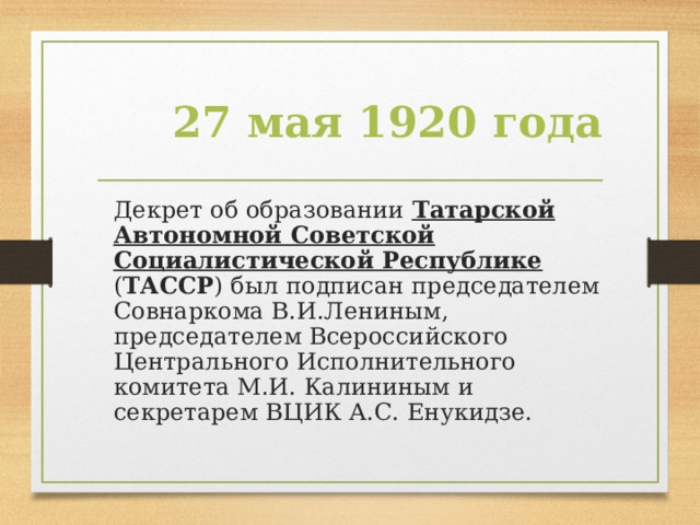 27 мая 1920 года  Декрет об образовании Татарской Автономной Советской Социалистической Республике ( ТАССР ) был подписан председателем Совнаркома В.И.Лениным, председателем Всероссийского Центрального Исполнительного комитета М.И. Калининым и секретарем ВЦИК А.С. Енукидзе.