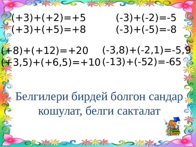 (+3)+(+2)=+5 (-3)+(-2)=-5 (+3)+(+5)=+8 (-3)+(-5)=-8 (-3,8)+(-2,1)=-5,9 (-13)+(-52)=-65 (+8)+(+12)=+20 (+3,5)+(+6,5)=+10 Белгилери бирдей болгон сандар  кошулат, белги сакталат 